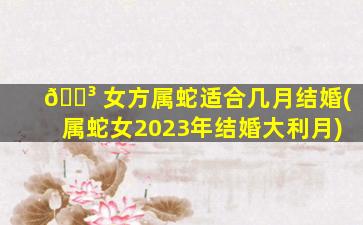 🐳 女方属蛇适合几月结婚(属蛇女2023年结婚大利月)